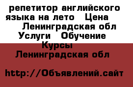 репетитор английского языка на лето › Цена ­ 500 - Ленинградская обл. Услуги » Обучение. Курсы   . Ленинградская обл.